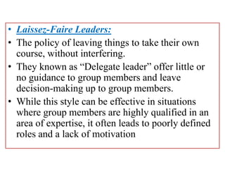 • Laissez-Faire Leaders:
• The policy of leaving things to take their own
course, without interfering.
• They known as “Delegate leader” offer little or
no guidance to group members and leave
decision-making up to group members.
• While this style can be effective in situations
where group members are highly qualified in an
area of expertise, it often leads to poorly defined
roles and a lack of motivation
 