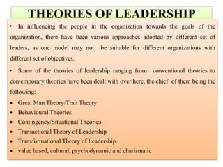 THEORIES OF LEADERSHIP
• In influencing the people in the organization towards the goals of the
organization, there have been various approaches adopted by different set of
leaders, as one model may not be suitable for different organizations with
different set of objectives.
• Some of the theories of leadership ranging from conventional theories to
contemporary theories have been dealt with over here, the chief of them being the
following:
 Great Man Theory/Trait Theory
 Behavioural Theories
 Contingency/Situational Theories
 Transactional Theory of Leadership
 Transformational Theory of Leadership
 value based, cultural, psychodynamic and charismatic
 