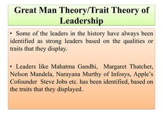 Great Man Theory/Trait Theory of
Leadership
• Some of the leaders in the history have always been
identified as strong leaders based on the qualities or
traits that they display.
• Leaders like Mahatma Gandhi, Margaret Thatcher,
Nelson Mandela, Narayana Murthy of Infosys, Apple’s
Cofounder Steve Jobs etc. has been identified, based on
the traits that they displayed.
 