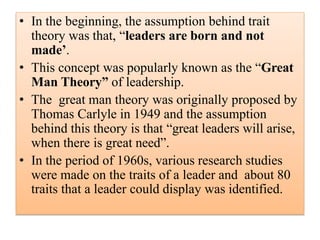 • In the beginning, the assumption behind trait
theory was that, “leaders are born and not
made’.
• This concept was popularly known as the “Great
Man Theory” of leadership.
• The great man theory was originally proposed by
Thomas Carlyle in 1949 and the assumption
behind this theory is that “great leaders will arise,
when there is great need”.
• In the period of 1960s, various research studies
were made on the traits of a leader and about 80
traits that a leader could display was identified.
 