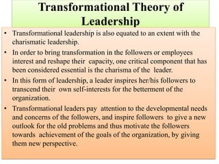 Transformational Theory of
Leadership
• Transformational leadership is also equated to an extent with the
charismatic leadership.
• In order to bring transformation in the followers or employees
interest and reshape their capacity, one critical component that has
been considered essential is the charisma of the leader.
• In this form of leadership, a leader inspires her/his followers to
transcend their own self-interests for the betterment of the
organization.
• Transformational leaders pay attention to the developmental needs
and concerns of the followers, and inspire followers to give a new
outlook for the old problems and thus motivate the followers
towards achievement of the goals of the organization, by giving
them new perspective.
 
