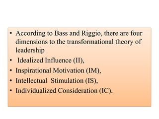 • According to Bass and Riggio, there are four
dimensions to the transformational theory of
leadership
• Idealized Influence (II),
• Inspirational Motivation (IM),
• Intellectual Stimulation (IS),
• Individualized Consideration (IC).
 