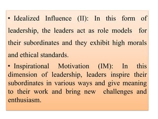 • Idealized Influence (II): In this form of
leadership, the leaders act as role models for
their subordinates and they exhibit high morals
and ethical standards.
• Inspirational Motivation (IM): In this
dimension of leadership, leaders inspire their
subordinates in various ways and give meaning
to their work and bring new challenges and
enthusiasm.
 