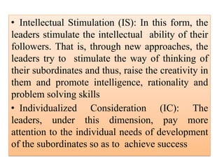• Intellectual Stimulation (IS): In this form, the
leaders stimulate the intellectual ability of their
followers. That is, through new approaches, the
leaders try to stimulate the way of thinking of
their subordinates and thus, raise the creativity in
them and promote intelligence, rationality and
problem solving skills
• Individualized Consideration (IC): The
leaders, under this dimension, pay more
attention to the individual needs of development
of the subordinates so as to achieve success
 