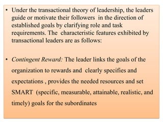 • Under the transactional theory of leadership, the leaders
guide or motivate their followers in the direction of
established goals by clarifying role and task
requirements. The characteristic features exhibited by
transactional leaders are as follows:
• Contingent Reward: The leader links the goals of the
organization to rewards and clearly specifies and
expectations , provides the needed resources and set
SMART (specific, measurable, attainable, realistic, and
timely) goals for the subordinates
 