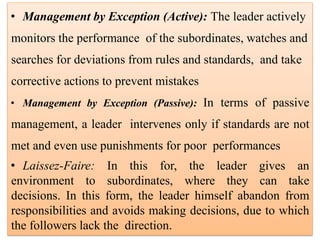 • Management by Exception (Active): The leader actively
monitors the performance of the subordinates, watches and
searches for deviations from rules and standards, and take
corrective actions to prevent mistakes
• Management by Exception (Passive): In terms of passive
management, a leader intervenes only if standards are not
met and even use punishments for poor performances
• Laissez-Faire: In this for, the leader gives an
environment to subordinates, where they can take
decisions. In this form, the leader himself abandon from
responsibilities and avoids making decisions, due to which
the followers lack the direction.
 