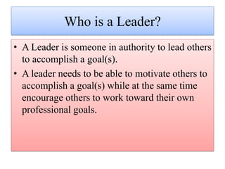 Who is a Leader?
• A Leader is someone in authority to lead others
to accomplish a goal(s).
• A leader needs to be able to motivate others to
accomplish a goal(s) while at the same time
encourage others to work toward their own
professional goals.
 