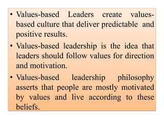 • Values-based Leaders create values-
based culture that deliver predictable and
positive results.
• Values-based leadership is the idea that
leaders should follow values for direction
and motivation.
• Values-based leadership philosophy
asserts that people are mostly motivated
by values and live according to these
beliefs.
 