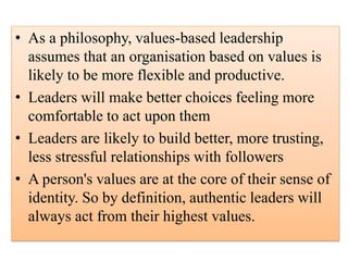 • As a philosophy, values-based leadership
assumes that an organisation based on values is
likely to be more flexible and productive.
• Leaders will make better choices feeling more
comfortable to act upon them
• Leaders are likely to build better, more trusting,
less stressful relationships with followers
• A person's values are at the core of their sense of
identity. So by definition, authentic leaders will
always act from their highest values.
 