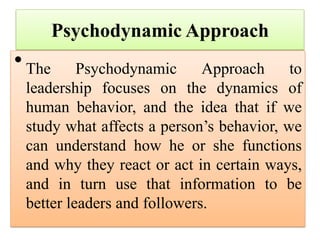 Psychodynamic Approach
•The Psychodynamic Approach to
leadership focuses on the dynamics of
human behavior, and the idea that if we
study what affects a person’s behavior, we
can understand how he or she functions
and why they react or act in certain ways,
and in turn use that information to be
better leaders and followers.
 