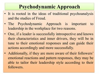 Psychodynamic Approach
• It is rooted in the ideas of traditional psychoanalysis
and the studies of Freud.
• The Psychodynamic Approach is important to
leadership in the workplace for two reasons.
• One, if a leader is successfully introspective and knows
their characteristics and inner drivers, they will be in
tune to their emotional responses and can guide their
actions accordingly and more successfully.
• Additionally, if they are more aware of their followers’
emotional reactions and pattern responses, they may be
able to tailor their leadership style according to their
followers.
 