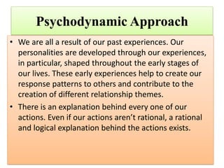 Psychodynamic Approach
• We are all a result of our past experiences. Our
personalities are developed through our experiences,
in particular, shaped throughout the early stages of
our lives. These early experiences help to create our
response patterns to others and contribute to the
creation of different relationship themes.
• There is an explanation behind every one of our
actions. Even if our actions aren’t rational, a rational
and logical explanation behind the actions exists.
 