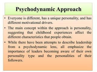 Psychodynamic Approach
• Everyone is different, has a unique personality, and has
different motivational drivers.
• The main concept within the approach is personality,
suggesting that childhood experiences affect the
different characteristics that people obtain.
• While there have been attempts to describe leadership
from a psychodynamic lens, all emphasize the
importance of leaders becoming aware of their own
personality type and the personalities of their
followers.
 