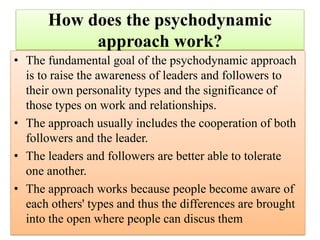 How does the psychodynamic
approach work?
• The fundamental goal of the psychodynamic approach
is to raise the awareness of leaders and followers to
their own personality types and the significance of
those types on work and relationships.
• The approach usually includes the cooperation of both
followers and the leader.
• The leaders and followers are better able to tolerate
one another.
• The approach works because people become aware of
each others' types and thus the differences are brought
into the open where people can discus them
 