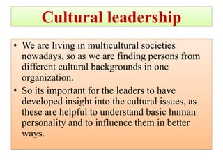 Cultural leadership
• We are living in multicultural societies
nowadays, so as we are finding persons from
different cultural backgrounds in one
organization.
• So its important for the leaders to have
developed insight into the cultural issues, as
these are helpful to understand basic human
personality and to influence them in better
ways.
 