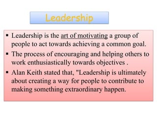 Leadership
 Leadership is the art of motivating a group of
people to act towards achieving a common goal.
 The process of encouraging and helping others to
work enthusiastically towards objectives .
 Alan Keith stated that, "Leadership is ultimately
about creating a way for people to contribute to
making something extraordinary happen.
 