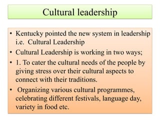 Cultural leadership
• Kentucky pointed the new system in leadership
i.e. Cultural Leadership
• Cultural Leadership is working in two ways;
• 1. To cater the cultural needs of the people by
giving stress over their cultural aspects to
connect with their traditions.
• Organizing various cultural programmes,
celebrating different festivals, language day,
variety in food etc.
 