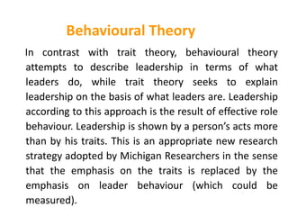 Behavioural Theory
In contrast with trait theory, behavioural theory
attempts to describe leadership in terms of what
leaders do, while trait theory seeks to explain
leadership on the basis of what leaders are. Leadership
according to this approach is the result of effective role
behaviour. Leadership is shown by a person’s acts more
than by his traits. This is an appropriate new research
strategy adopted by Michigan Researchers in the sense
that the emphasis on the traits is replaced by the
emphasis on leader behaviour (which could be
measured).
 