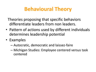Behavioural Theory
Theories proposing that specific behaviors
differentiate leaders from non leaders.
• Pattern of actions used by different individuals
determines leadership potential
• Examples
– Autocratic, democratic and laissez-faire
– Michigan Studies: Employee centered versus task
centered
 