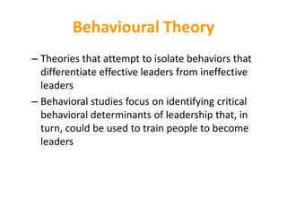 Behavioural Theory
– Theories that attempt to isolate behaviors that
differentiate effective leaders from ineffective
leaders
– Behavioral studies focus on identifying critical
behavioral determinants of leadership that, in
turn, could be used to train people to become
leaders
 