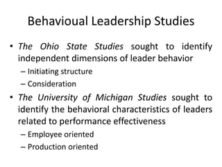Behavioual Leadership Studies
• The Ohio State Studies sought to identify
independent dimensions of leader behavior
– Initiating structure
– Consideration
• The University of Michigan Studies sought to
identify the behavioral characteristics of leaders
related to performance effectiveness
– Employee oriented
– Production oriented
 