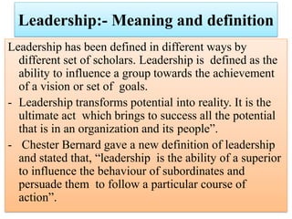 Leadership:- Meaning and definition
Leadership has been defined in different ways by
different set of scholars. Leadership is defined as the
ability to influence a group towards the achievement
of a vision or set of goals.
- Leadership transforms potential into reality. It is the
ultimate act which brings to success all the potential
that is in an organization and its people”.
- Chester Bernard gave a new definition of leadership
and stated that, “leadership is the ability of a superior
to influence the behaviour of subordinates and
persuade them to follow a particular course of
action”.
 
