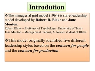 Introdution
The managerial grid model (1964) is style-leadership
model developed by Robert R. Blake and Jane
Mouton.
Robert Blake – Professor of Psychology, University of Texas
Jane Mouton – Management theorist, A former student of Blake
This model originally identified five different
leadership styles based on the concern for people
and the concern for production.
 