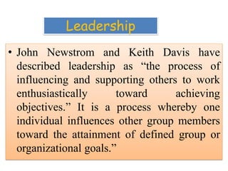Leadership
• John Newstrom and Keith Davis have
described leadership as “the process of
influencing and supporting others to work
enthusiastically toward achieving
objectives.” It is a process whereby one
individual influences other group members
toward the attainment of defined group or
organizational goals.”
 
