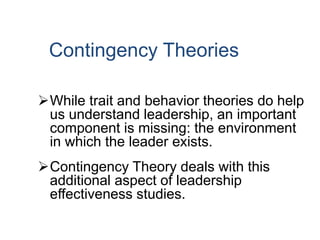Contingency Theories
While trait and behavior theories do help
us understand leadership, an important
component is missing: the environment
in which the leader exists.
Contingency Theory deals with this
additional aspect of leadership
effectiveness studies.
 
