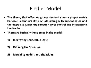 Fiedler Model
• The theory that effective groups depend upon a proper match
between a leader's style of interacting with subordinates and
the degree to which the situation gives control and influence to
the leader.
• There are basically three steps in the model
1) Identifying Leadership Style
2) Defining the Situation
3) Matching leaders and situations
 