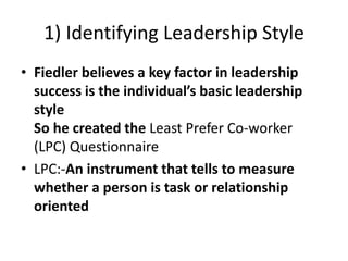1) Identifying Leadership Style
• Fiedler believes a key factor in leadership
success is the individual’s basic leadership
style
So he created the Least Prefer Co-worker
(LPC) Questionnaire
• LPC:-An instrument that tells to measure
whether a person is task or relationship
oriented
 