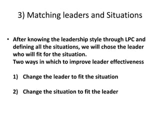 3) Matching leaders and Situations
• After knowing the leadership style through LPC and
defining all the situations, we will chose the leader
who will fit for the situation.
Two ways in which to improve leader effectiveness
1) Change the leader to fit the situation
2) Change the situation to fit the leader
 