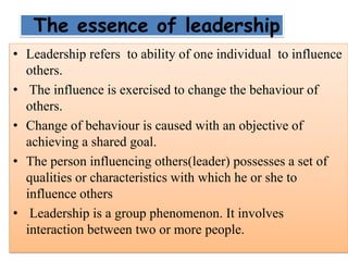 The essence of leadership
• Leadership refers to ability of one individual to influence
others.
• The influence is exercised to change the behaviour of
others.
• Change of behaviour is caused with an objective of
achieving a shared goal.
• The person influencing others(leader) possesses a set of
qualities or characteristics with which he or she to
influence others
• Leadership is a group phenomenon. It involves
interaction between two or more people.
 