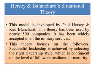 Hersey & Balanchard’s Situational
Theory
• This model is developed by Paul Hersey &
Ken Blanchard. This theory has been used by
nearly 500 companies. It has been widely
accepted in all the military services.
• This theory focuses on the followers.
Successful leadership is achieved by selecting
the right leadership style, which is contingent
on the level of followers readiness or maturity.
 