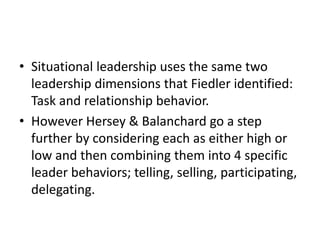 • Situational leadership uses the same two
leadership dimensions that Fiedler identified:
Task and relationship behavior.
• However Hersey & Balanchard go a step
further by considering each as either high or
low and then combining them into 4 specific
leader behaviors; telling, selling, participating,
delegating.
 