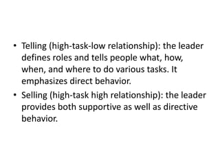 • Telling (high-task-low relationship): the leader
defines roles and tells people what, how,
when, and where to do various tasks. It
emphasizes direct behavior.
• Selling (high-task high relationship): the leader
provides both supportive as well as directive
behavior.
 