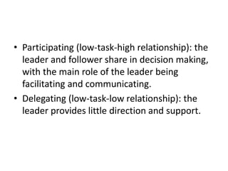 • Participating (low-task-high relationship): the
leader and follower share in decision making,
with the main role of the leader being
facilitating and communicating.
• Delegating (low-task-low relationship): the
leader provides little direction and support.
 