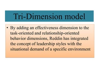 Tri-Dimension model
• By adding an effectiveness dimension to the
task-oriented and relationship-oriented
behavior dimensions, Reddin has integrated
the concept of leadership styles with the
situational demand of a specific environment
 