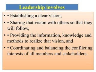 Leadership involves
• • Establishing a clear vision,
• • Sharing that vision with others so that they
will follow,
• • Providing the information, knowledge and
methods to realize that vision, and
• • Coordinating and balancing the conflicting
interests of all members and stakeholders.
 