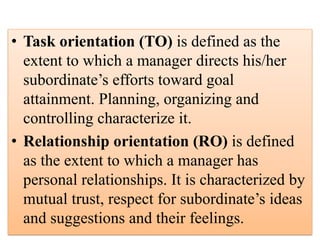 • Task orientation (TO) is defined as the
extent to which a manager directs his/her
subordinate’s efforts toward goal
attainment. Planning, organizing and
controlling characterize it.
• Relationship orientation (RO) is defined
as the extent to which a manager has
personal relationships. It is characterized by
mutual trust, respect for subordinate’s ideas
and suggestions and their feelings.
 