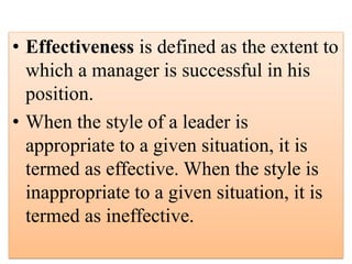 • Effectiveness is defined as the extent to
which a manager is successful in his
position.
• When the style of a leader is
appropriate to a given situation, it is
termed as effective. When the style is
inappropriate to a given situation, it is
termed as ineffective.
 