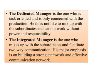 • The Dedicated Manager is the one who is
task oriented and is only concerned with the
production. He does not like to mix up with
the subordinates and cannot work without
power and responsibility.
• The Integrated Manager is the one who
mixes up with the subordinates and facilitate
two way communication. His major emphasis
is on building a strong teamwork and effective
communication network.
 