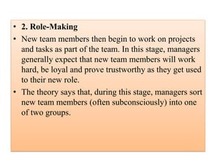• 2. Role-Making
• New team members then begin to work on projects
and tasks as part of the team. In this stage, managers
generally expect that new team members will work
hard, be loyal and prove trustworthy as they get used
to their new role.
• The theory says that, during this stage, managers sort
new team members (often subconsciously) into one
of two groups.
 