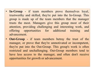 • In-Group - if team members prove themselves loyal,
trustworthy and skilled, they're put into the In-Group. This
group is made up of the team members that the manager
trusts the most. Managers give this group most of their
attention, providing challenging and interesting work, and
offering opportunities for additional training and
advancement.
• Out-Group - if team members betray the trust of the
manager, or prove that they're unmotivated or incompetent,
they're put into the Out-Group. This group's work is often
restricted and unchallenging. Out-Group members tend to
have less access to the manager, and often don't receive
opportunities for growth or advancement.
 