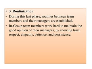 • 3. Routinization
• During this last phase, routines between team
members and their managers are established.
• In-Group team members work hard to maintain the
good opinion of their managers, by showing trust,
respect, empathy, patience, and persistence.
 