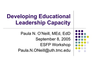 Developing Educational Leadership Capacity Paula N. O’Neill, MEd, EdD September 8, 2005 ESFP Workshop [email_address] 