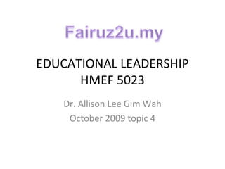 EDUCATIONAL LEADERSHIP HMEF 5023 Dr. Allison Lee Gim Wah October 2009 topic 4 