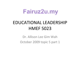 EDUCATIONAL LEADERSHIP HMEF 5023 Dr. Allison Lee Gim Wah October 2009 topic 5 part 1 