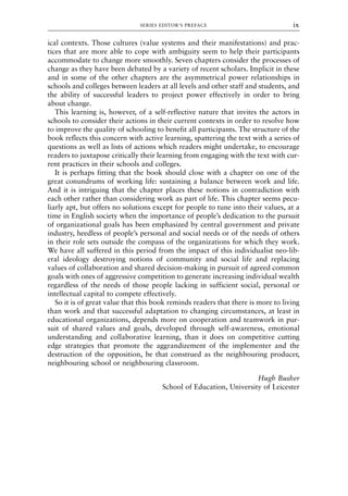 ical contexts. Those cultures (value systems and their manifestations) and prac-
tices that are more able to cope with ambiguity seem to help their participants
accommodate to change more smoothly. Seven chapters consider the processes of
change as they have been debated by a variety of recent scholars. Implicit in these
and in some of the other chapters are the asymmetrical power relationships in
schools and colleges between leaders at all levels and other staff and students, and
the ability of successful leaders to project power effectively in order to bring
about change.
This learning is, however, of a self-reflective nature that invites the actors in
schools to consider their actions in their current contexts in order to resolve how
to improve the quality of schooling to benefit all participants. The structure of the
book reflects this concern with active learning, spattering the text with a series of
questions as well as lists of actions which readers might undertake, to encourage
readers to juxtapose critically their learning from engaging with the text with cur-
rent practices in their schools and colleges.
It is perhaps fitting that the book should close with a chapter on one of the
great conundrums of working life: sustaining a balance between work and life.
And it is intriguing that the chapter places these notions in contradiction with
each other rather than considering work as part of life. This chapter seems pecu-
liarly apt, but offers no solutions except for people to tune into their values, at a
time in English society when the importance of people’s dedication to the pursuit
of organizational goals has been emphasized by central government and private
industry, heedless of people’s personal and social needs or of the needs of others
in their role sets outside the compass of the organizations for which they work.
We have all suffered in this period from the impact of this individualist neo-lib-
eral ideology destroying notions of community and social life and replacing
values of collaboration and shared decision-making in pursuit of agreed common
goals with ones of aggressive competition to generate increasing individual wealth
regardless of the needs of those people lacking in sufficient social, personal or
intellectual capital to compete effectively.
So it is of great value that this book reminds readers that there is more to living
than work and that successful adaptation to changing circumstances, at least in
educational organizations, depends more on cooperation and teamwork in pur-
suit of shared values and goals, developed through self-awareness, emotional
understanding and collaborative learning, than it does on competitive cutting
edge strategies that promote the aggrandizement of the implementer and the
destruction of the opposition, be that construed as the neighbouring producer,
neighbouring school or neighbouring classroom.
Hugh Busher
School of Education, University of Leicester
SERIES EDITOR’S PREFACE ix
8615pre.qxd 18-Apr-04 11:34 PM Page ix
 