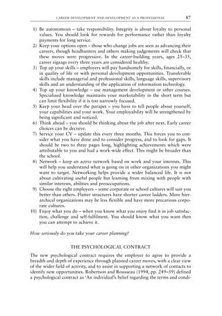 1) Be autonomous – take responsibility. Integrity is about loyalty to personal
values. You should look for rewards for performance rather than loyalty
payments for long service.
2) Keep your options open – those who change jobs are seen as advancing their
careers, though headhunters and others making judgements will check that
these moves were progressive. In the career-building years, ages 25–35,
career zigzags every three years are considered healthy.
3) Top up your skills – employers will pay handsomely for skills, financially, or
in quality of life or with personal development opportunities. Transferable
skills include managerial and professional skills, language skills, supervisory
skills and an understanding of the application of information technology.
4) Top up your knowledge – use management development or other courses.
Specialized knowledge maintains your marketability in the short term but
can limit flexibility if it is too narrowly focused.
5) Keep your head over the parapet – you have to tell people about yourself,
your capabilities and your work. Your employability will be strengthened by
being significant and noticed.
6) Think ahead – you should be thinking about the job after next. Early career
choices can be decisive.
7) Service your CV – update this every three months. This forces you to con-
sider what you have done and to consider progress, and to look for gaps. It
should be two to three pages long, highlighting achievements which were
attributable to you and had a work-wide effect. This might be broader than
the school.
8) Network – keep an active network based on work and your interests. This
will help you understand what is going on in other organizations you might
want to target. Networking helps provide a wider balanced life. It is not
about cultivating useful people but learning from mixing with people with
similar interests, abilities and preoccupations.
9) Choose the right employers – some corporate or school cultures will suit you
better than others. Flatter structures have shorter career ladders. More hier-
archical organizations may be less flexible and have more precarious corpo-
rate cultures.
10) Enjoy what you do – when you know what you enjoy find it in job satisfac-
tion, challenge and self-fulfilment. You should know what you want then
you can attempt to achieve it.
How seriously do you take your career planning?
THE PSYCHOLOGICAL CONTRACT
The new psychological contract requires the employer to agree to provide a
breadth and depth of experience through planned career moves, with a clear view
of the wider field of activity, and to assist in supporting a network of contacts to
identify new opportunities. Robertson and Rousseau (1994, pp. 249–59) defined
a psychological contract as ‘An individual’s belief regarding the terms and condi-
CAREER DEVELOPMENT AND DEVELOPMENT AS A PROFESSIONAL 87
8615book.qxd 18-Apr-04 11:32 PM Page 87
 